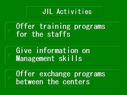 JIL Activities -Offer training program for staffs.-Give information on Management skills.-Offer exchange programs between the centers.